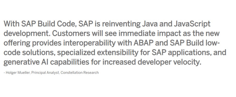 With SAP Build Code, SAP is reinventing Java and JavaScript development. Customers will see immediate impact as the new offering provides interoperability with ABAP and SAP Build low-code solutions, specialized extensibility for SAP applications, and  generative AI capabilities for increased developer velocity. - Holger Mueller, Principal Analyst, Constellation Research