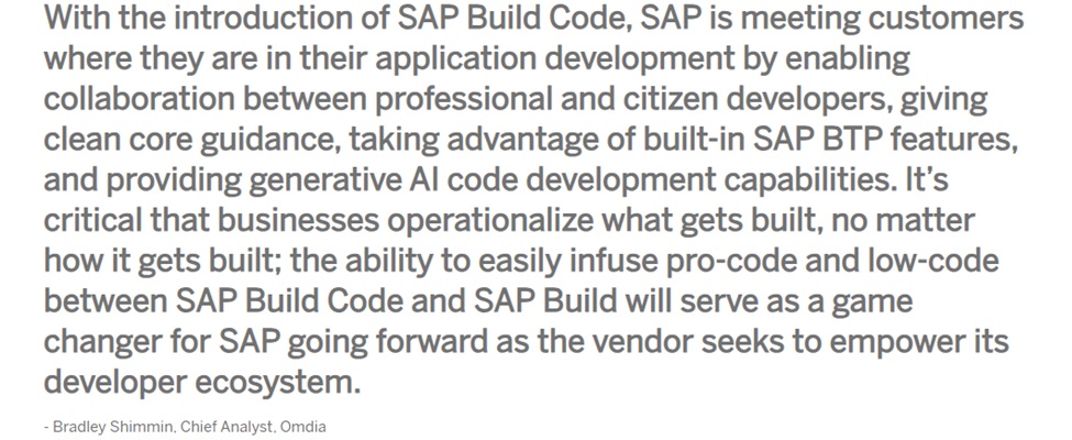 With the introduction of SAP Build Code, SAP is meeting customers where they are in their application development by enabling collaboration between professional and citizen developers, giving clean core guidance, taking advantage of built-in SAP BTP features, and providing generative AI code development capabilities. It's critical that businesses operationalize what gets built, no matter how it gets built; the ability to easily infuse pro-code and low-code between SAP Build Code and SAP Build will serve as a game changer for SAP going forward as the vendor seeks to empower its developer ecosystem. - Bradley Shimmin, Chief Analyst, Omdia